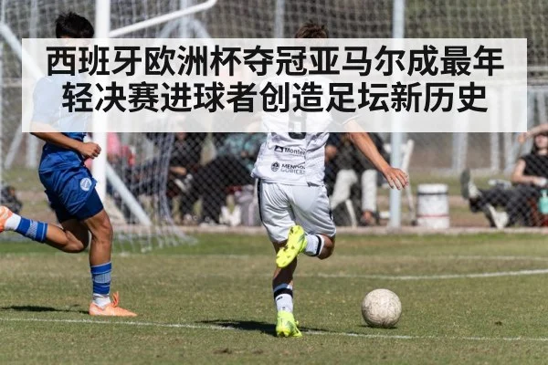 西班牙欧洲杯夺冠亚马尔成最年轻决赛进球者创造足坛新历史