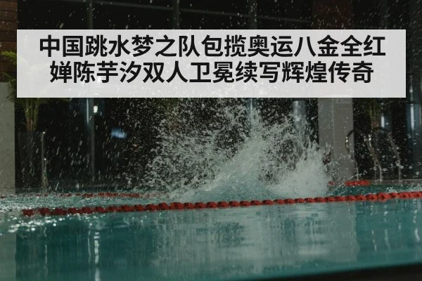 中国跳水梦之队包揽奥运八金全红婵陈芋汐双人卫冕续写辉煌传奇