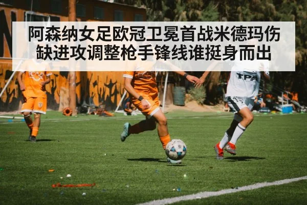 阿森纳女足欧冠卫冕首战米德玛伤缺进攻调整枪手锋线谁挺身而出