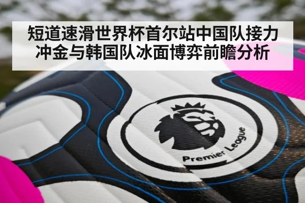 短道速滑世界杯首尔站中国队接力冲金与韩国队冰面博弈前瞻分析